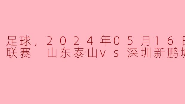 在2024年05月16日的中超联赛中，山东泰山队和深圳新鹏城队的比赛结果如何？